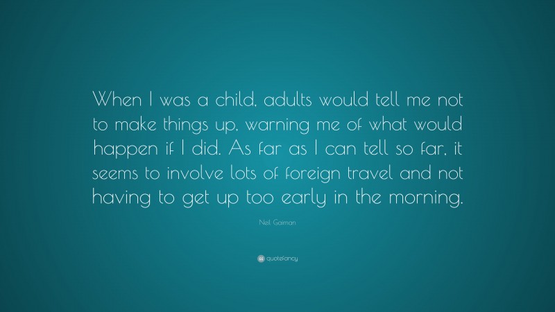 Neil Gaiman Quote: “When I was a child, adults would tell me not to make things up, warning me of what would happen if I did. As far as I can tell so far, it seems to involve lots of foreign travel and not having to get up too early in the morning.”