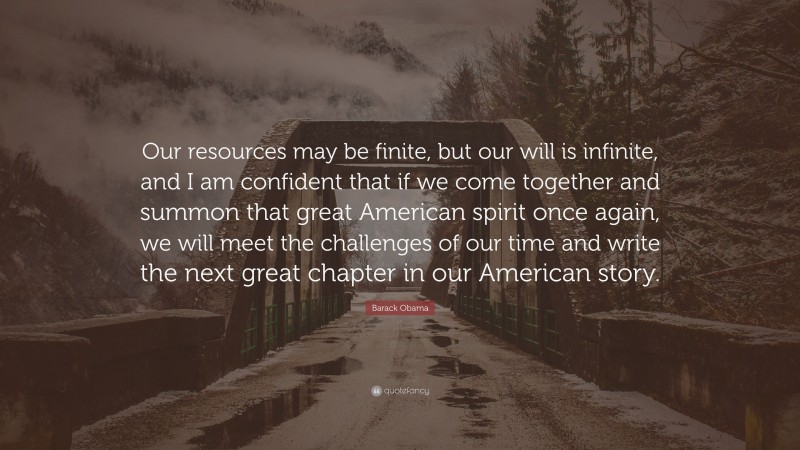 Barack Obama Quote: “Our resources may be finite, but our will is infinite, and I am confident that if we come together and summon that great American spirit once again, we will meet the challenges of our time and write the next great chapter in our American story.”