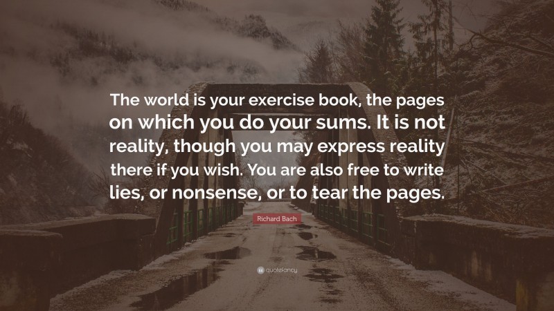 Richard Bach Quote: “The world is your exercise book, the pages on which you do your sums. It is not reality, though you may express reality there if you wish. You are also free to write lies, or nonsense, or to tear the pages.”