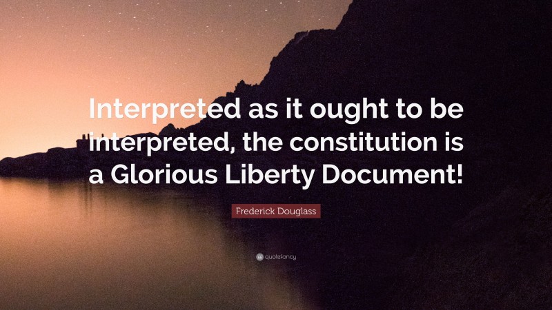 Frederick Douglass Quote: “Interpreted as it ought to be interpreted, the constitution is a Glorious Liberty Document!”