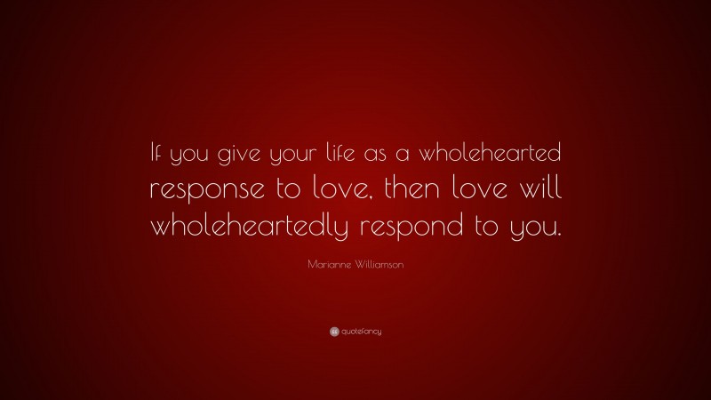 Marianne Williamson Quote: “If you give your life as a wholehearted response to love, then love will wholeheartedly respond to you.”