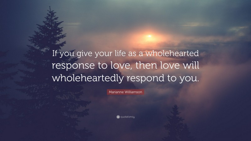 Marianne Williamson Quote: “If you give your life as a wholehearted response to love, then love will wholeheartedly respond to you.”