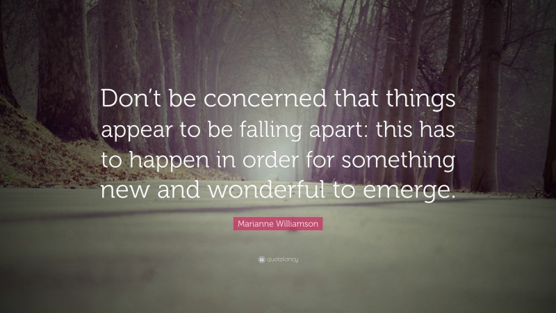 Marianne Williamson Quote: “Don’t be concerned that things appear to be falling apart: this has to happen in order for something new and wonderful to emerge.”