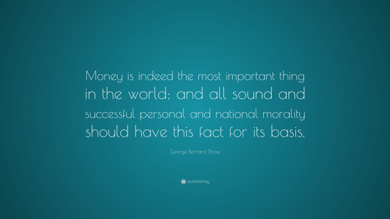 George Bernard Shaw Quote: “Money is indeed the most important thing in the world; and all sound and successful personal and national morality should have this fact for its basis.”