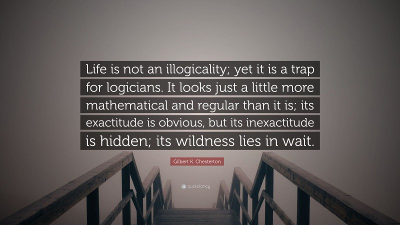 Gilbert K. Chesterton Quote: “Life is not an illogicality; yet it is a trap for logicians. It looks just a little more mathematical and regular than it is; its exactitude is obvious, but its inexactitude is hidden; its wildness lies in wait.”
