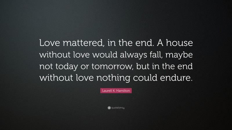 Laurell K. Hamilton Quote: “Love mattered, in the end. A house without love would always fall, maybe not today or tomorrow, but in the end without love nothing could endure.”