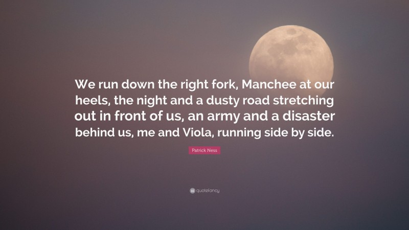 Patrick Ness Quote: “We run down the right fork, Manchee at our heels, the night and a dusty road stretching out in front of us, an army and a disaster behind us, me and Viola, running side by side.”