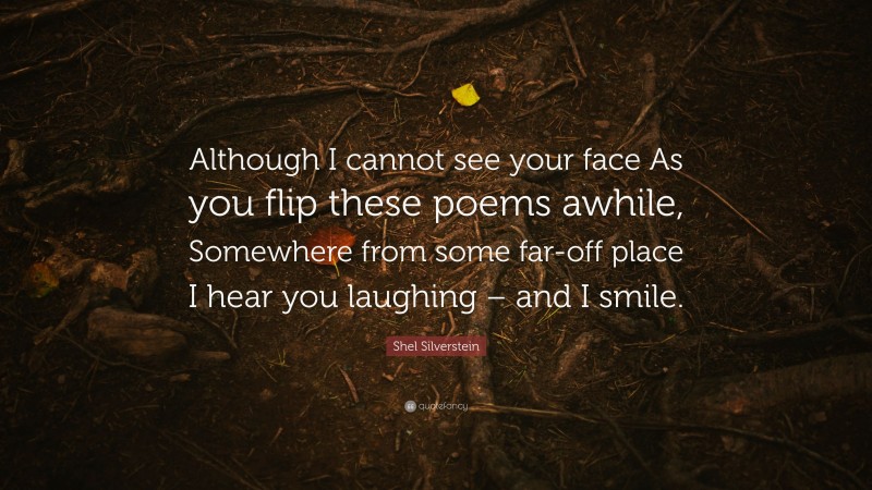 Shel Silverstein Quote: “Although I cannot see your face As you flip these poems awhile, Somewhere from some far-off place I hear you laughing – and I smile.”