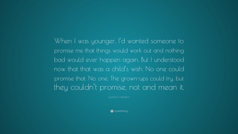 Laurell K. Hamilton Quote: “When I was younger, I’d wanted someone to promise me that things would work out and nothing bad would ever happen again. But I understood now that that was a child’s wish. No one could promise that. No one. The grown-ups could try, but they couldn’t promise, not and mean it.”