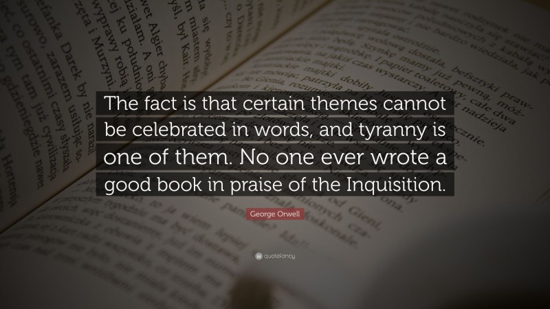 George Orwell Quote: “The fact is that certain themes cannot be celebrated in words, and tyranny is one of them. No one ever wrote a good book in praise of the Inquisition.”
