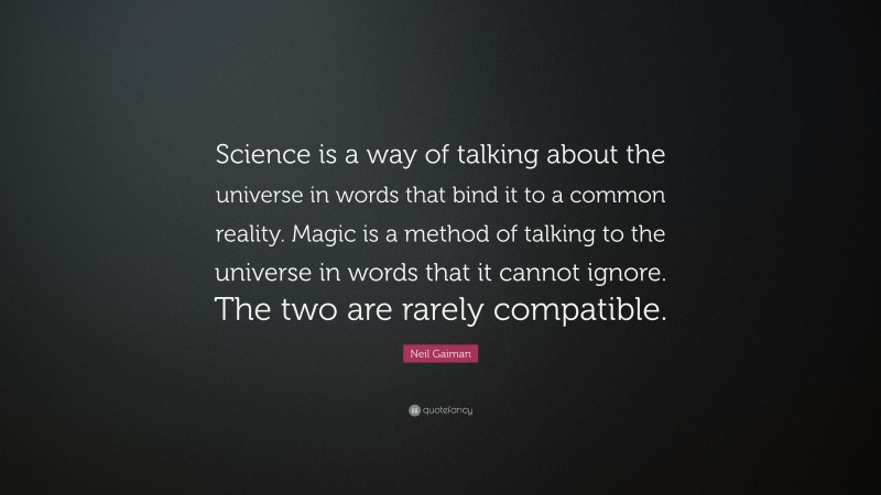 Neil Gaiman Quote: “Science is a way of talking about the universe in words that bind it to a common reality. Magic is a method of talking to the universe in words that it cannot ignore. The two are rarely compatible.”