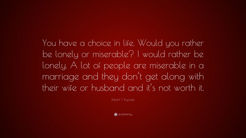 Robert T. Kiyosaki Quote: “You have a choice in life. Would you rather be lonely or miserable? I would rather be lonely. A lot of people are miserable in a marriage and they don’t get along with their wife or husband and it’s not worth it.”