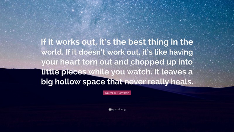 Laurell K. Hamilton Quote: “If it works out, it’s the best thing in the world. If it doesn’t work out, it’s like having your heart torn out and chopped up into little pieces while you watch. It leaves a big hollow space that never really heals.”