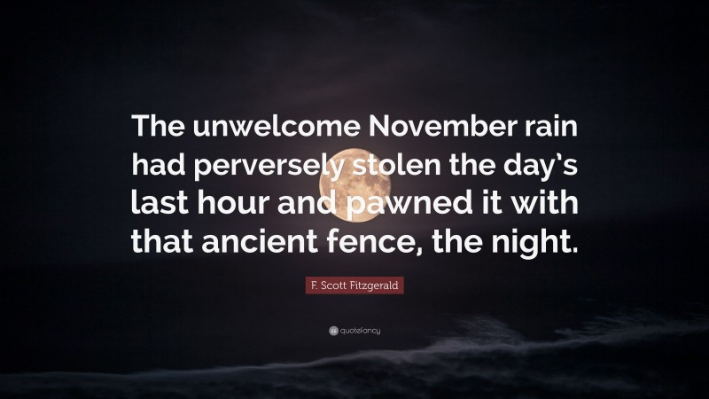 F. Scott Fitzgerald Quote: “The unwelcome November rain had perversely stolen the day’s last hour and pawned it with that ancient fence, the night.”
