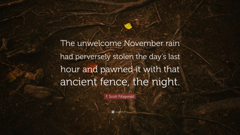 F. Scott Fitzgerald Quote: “The unwelcome November rain had perversely stolen the day’s last hour and pawned it with that ancient fence, the night.”