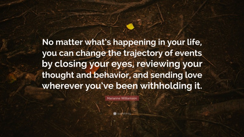 Marianne Williamson Quote: “No matter what’s happening in your life, you can change the trajectory of events by closing your eyes, reviewing your thought and behavior, and sending love wherever you’ve been withholding it.”