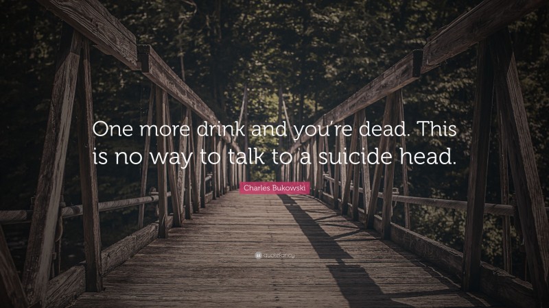 Charles Bukowski Quote: “One more drink and you’re dead. This is no way to talk to a suicide head.”