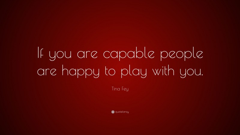Tina Fey Quote: “If you are capable people are happy to play with you.”