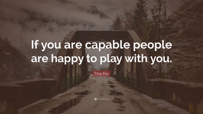 Tina Fey Quote: “If you are capable people are happy to play with you.”
