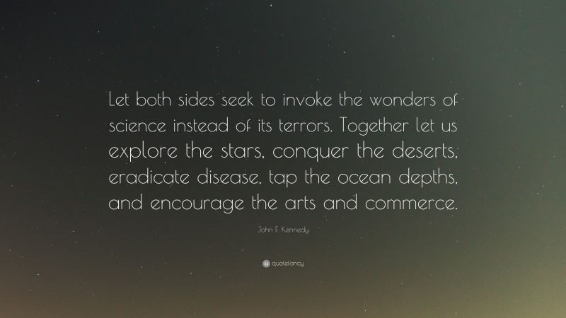 John F. Kennedy Quote: “Let both sides seek to invoke the wonders of science instead of its terrors. Together let us explore the stars, conquer the deserts, eradicate disease, tap the ocean depths, and encourage the arts and commerce.”