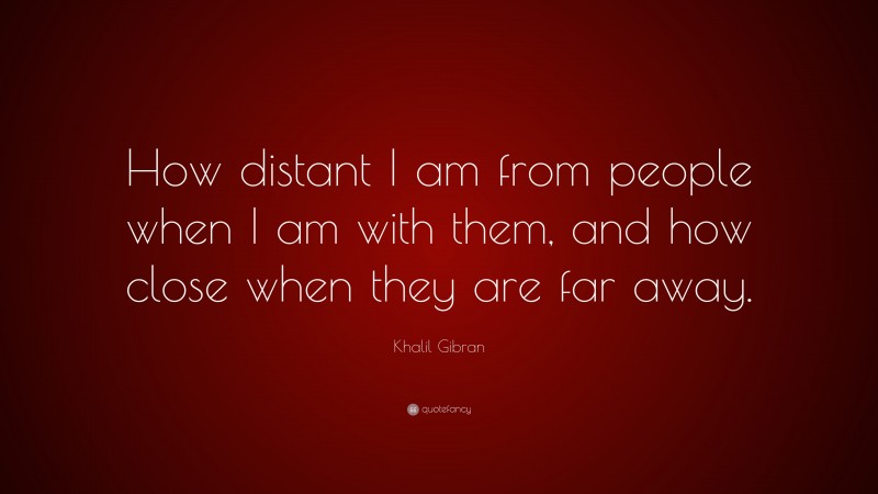 Khalil Gibran Quote: “How distant I am from people when I am with them, and how close when they are far away.”