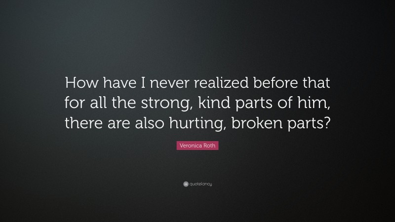 Veronica Roth Quote: “How have I never realized before that for all the strong, kind parts of him, there are also hurting, broken parts?”