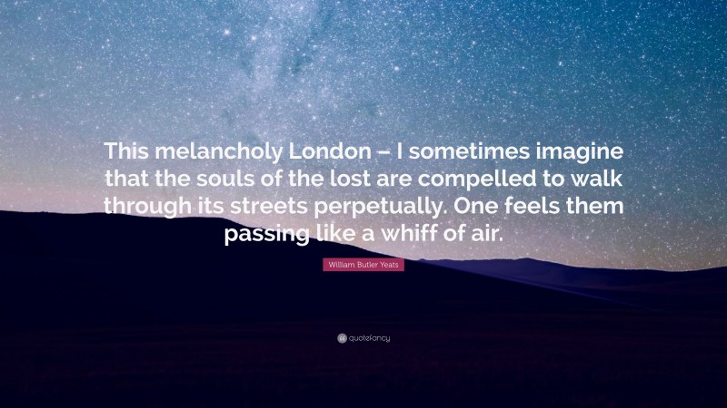 William Butler Yeats Quote: “This melancholy London – I sometimes imagine that the souls of the lost are compelled to walk through its streets perpetually. One feels them passing like a whiff of air.”