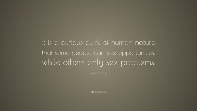 Napoleon Hill Quote: “It is a curious quirk of human nature that some people can see opportunities, while others only see problems.”