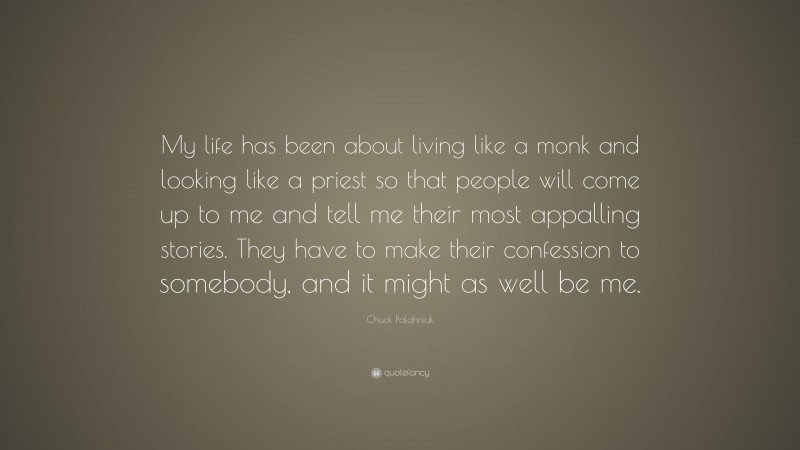 Chuck Palahniuk Quote: “My life has been about living like a monk and looking like a priest so that people will come up to me and tell me their most appalling stories. They have to make their confession to somebody, and it might as well be me.”