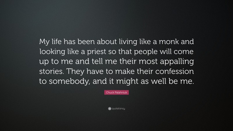 Chuck Palahniuk Quote: “My life has been about living like a monk and looking like a priest so that people will come up to me and tell me their most appalling stories. They have to make their confession to somebody, and it might as well be me.”