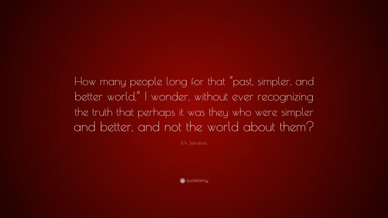 R.A. Salvatore Quote: “How many people long for that “past, simpler, and better world,” I wonder, without ever recognizing the truth that perhaps it was they who were simpler and better, and not the world about them?”