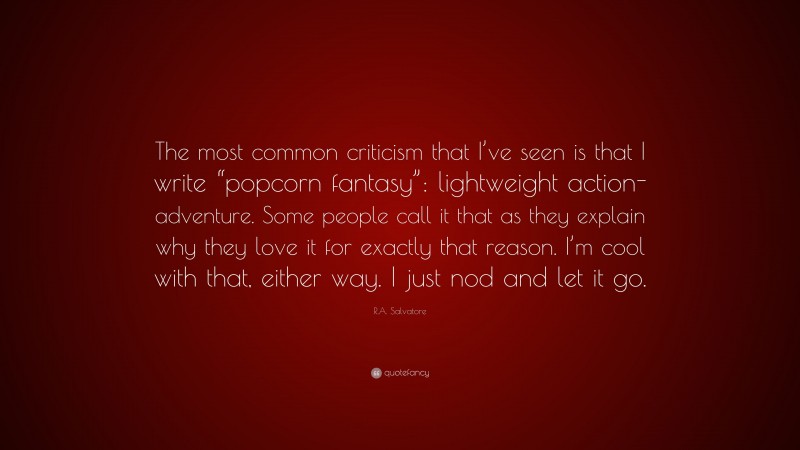 R.A. Salvatore Quote: “The most common criticism that I’ve seen is that I write “popcorn fantasy”: lightweight action-adventure. Some people call it that as they explain why they love it for exactly that reason. I’m cool with that, either way. I just nod and let it go.”