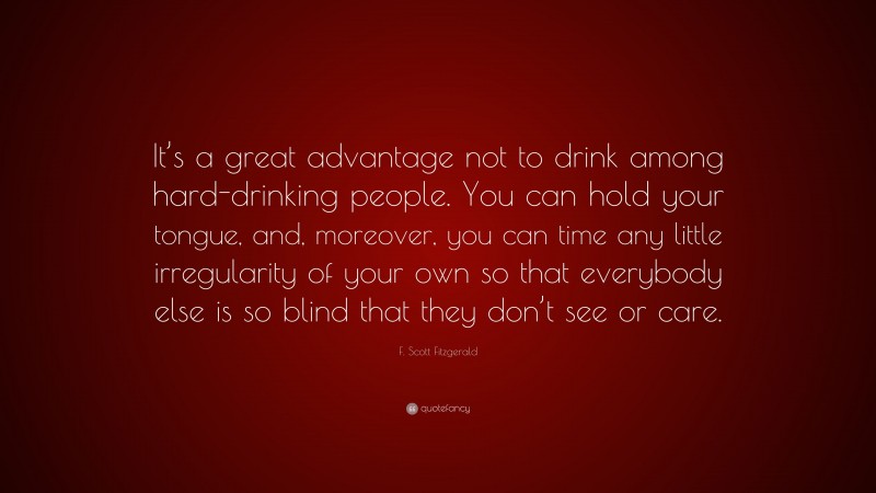 F. Scott Fitzgerald Quote: “It’s a great advantage not to drink among hard-drinking people. You can hold your tongue, and, moreover, you can time any little irregularity of your own so that everybody else is so blind that they don’t see or care.”