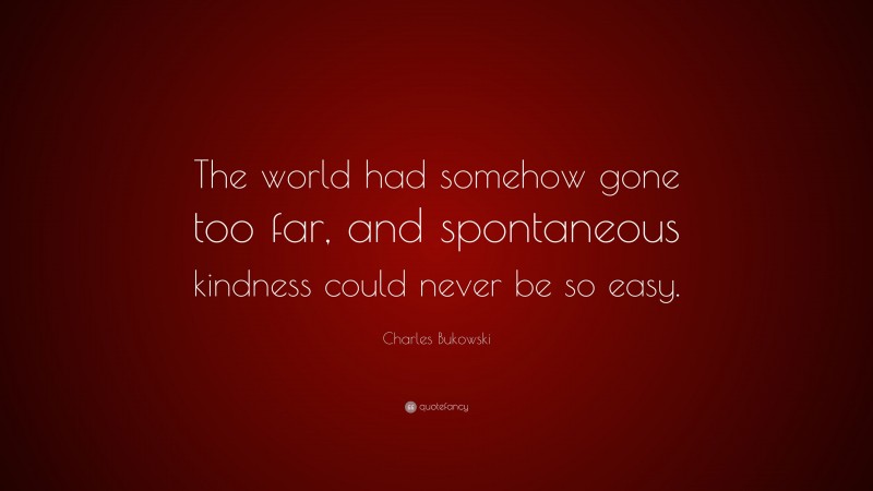 Charles Bukowski Quote: “The world had somehow gone too far, and spontaneous kindness could never be so easy.”
