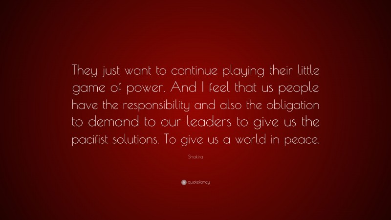 Shakira Quote: “They just want to continue playing their little game of power. And I feel that us people have the responsibility and also the obligation to demand to our leaders to give us the pacifist solutions. To give us a world in peace.”