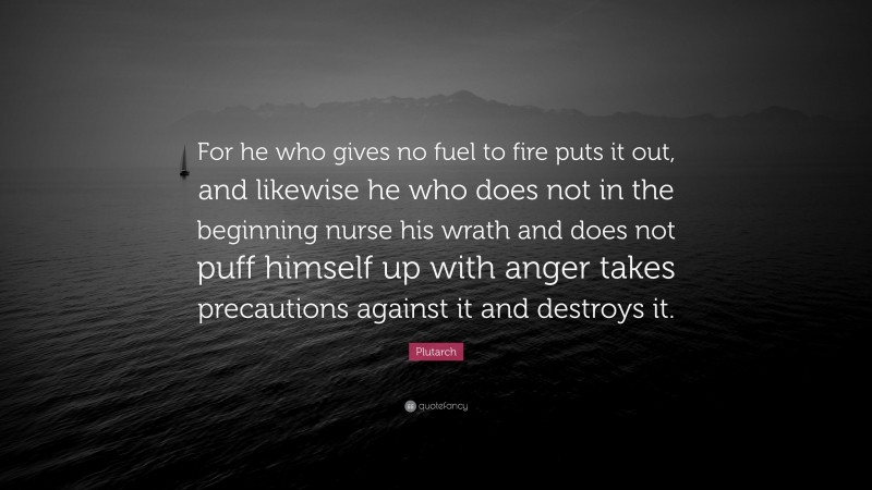 Plutarch Quote: “For he who gives no fuel to fire puts it out, and likewise he who does not in the beginning nurse his wrath and does not puff himself up with anger takes precautions against it and destroys it.”