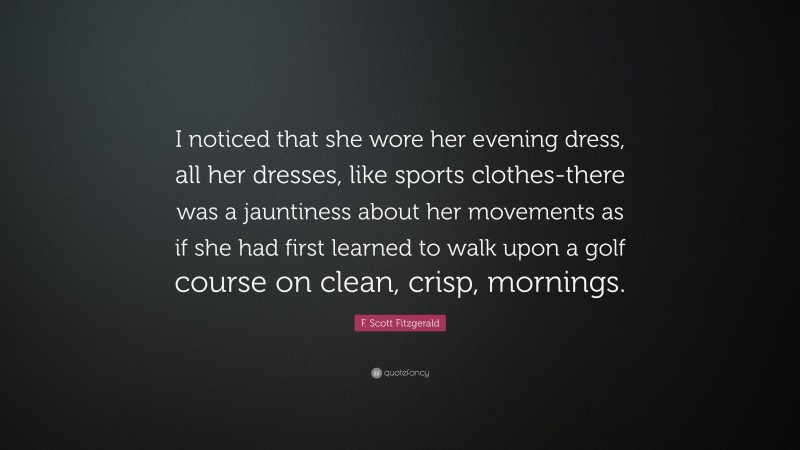 F. Scott Fitzgerald Quote: “I noticed that she wore her evening dress, all her dresses, like sports clothes-there was a jauntiness about her movements as if she had first learned to walk upon a golf course on clean, crisp, mornings.”