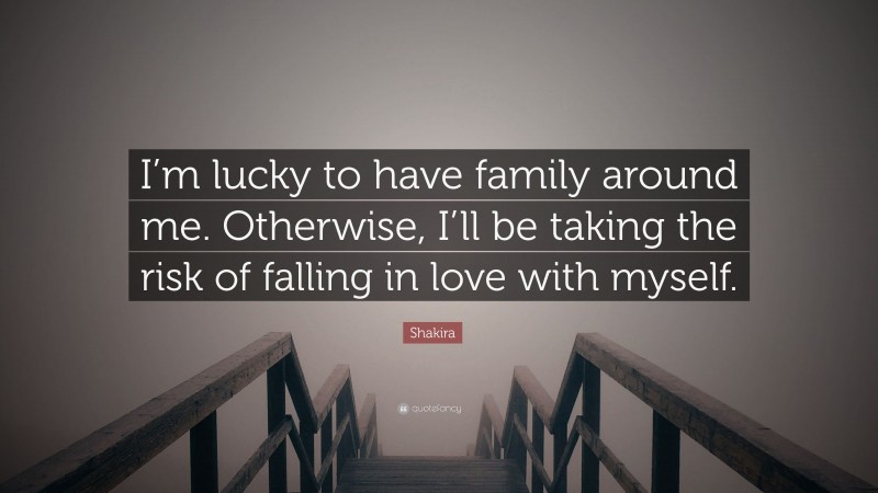 Shakira Quote: “I’m lucky to have family around me. Otherwise, I’ll be taking the risk of falling in love with myself.”