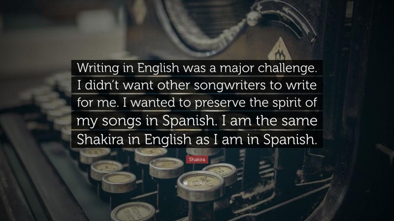 Shakira Quote: “Writing in English was a major challenge. I didn’t want other songwriters to write for me. I wanted to preserve the spirit of my songs in Spanish. I am the same Shakira in English as I am in Spanish.”