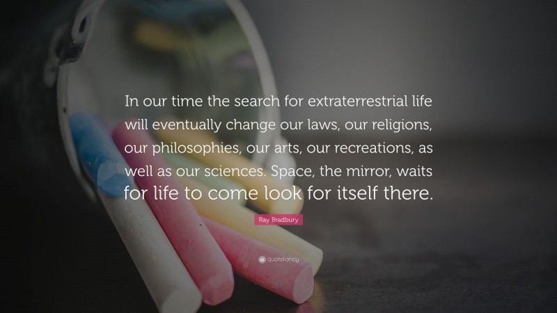 Ray Bradbury Quote: “In our time the search for extraterrestrial life will eventually change our laws, our religions, our philosophies, our arts, our recreations, as well as our sciences. Space, the mirror, waits for life to come look for itself there.”