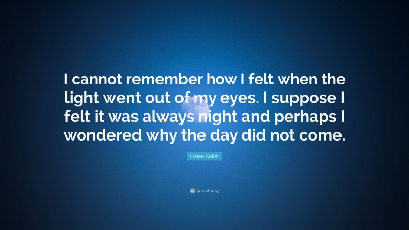 Helen Keller Quote: “I cannot remember how I felt when the light went out of my eyes. I suppose I felt it was always night and perhaps I wondered why the day did not come.”