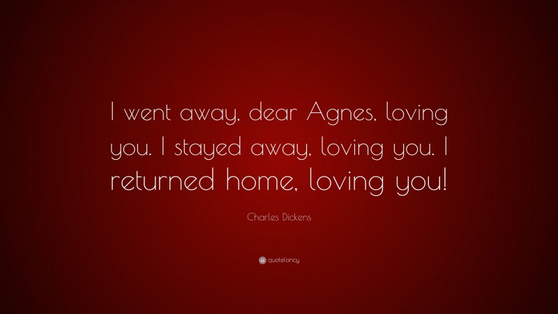 Charles Dickens Quote: “I went away, dear Agnes, loving you. I stayed away, loving you. I returned home, loving you!”