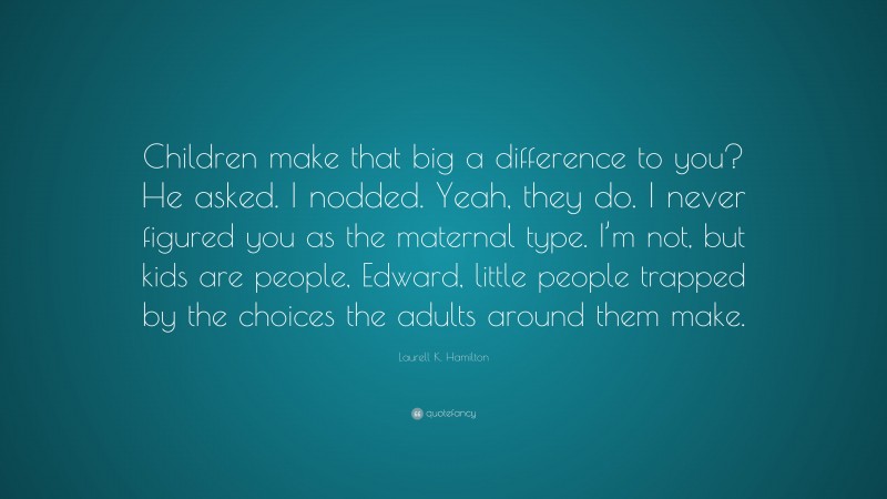 Laurell K. Hamilton Quote: “Children make that big a difference to you? He asked. I nodded. Yeah, they do. I never figured you as the maternal type. I’m not, but kids are people, Edward, little people trapped by the choices the adults around them make.”