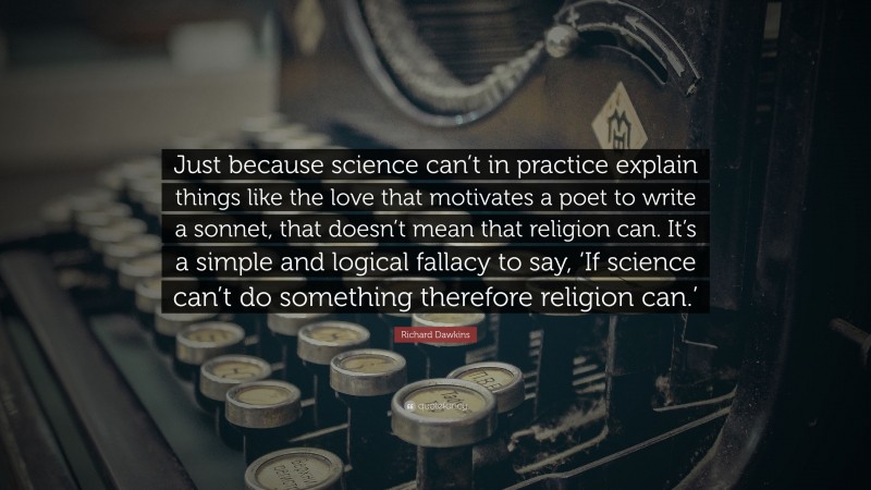 Richard Dawkins Quote: “Just because science can’t in practice explain things like the love that motivates a poet to write a sonnet, that doesn’t mean that religion can. It’s a simple and logical fallacy to say, ‘If science can’t do something therefore religion can.’”