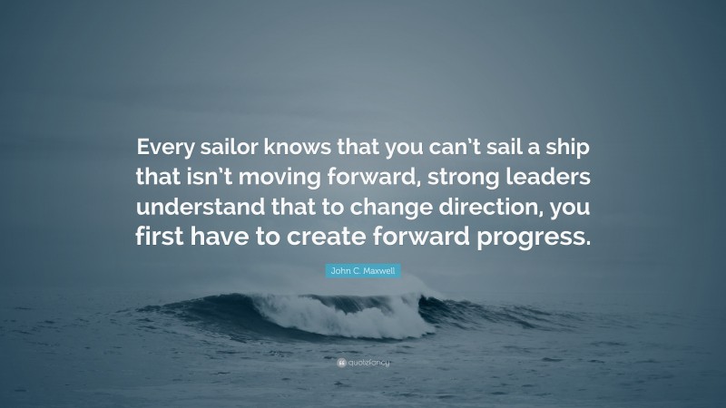 John C. Maxwell Quote: “Every sailor knows that you can’t sail a ship that isn’t moving forward, strong leaders understand that to change direction, you first have to create forward progress.”