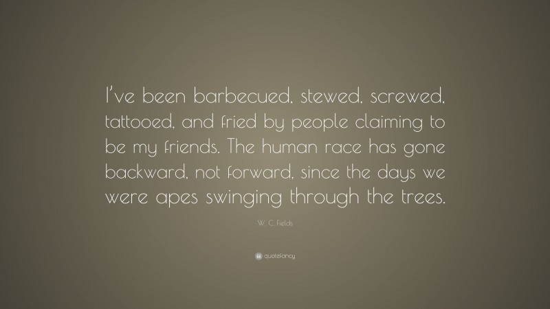 W. C. Fields Quote: “I’ve been barbecued, stewed, screwed, tattooed, and fried by people claiming to be my friends. The human race has gone backward, not forward, since the days we were apes swinging through the trees.”