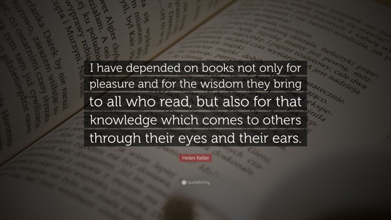 Helen Keller Quote: “I have depended on books not only for pleasure and for the wisdom they bring to all who read, but also for that knowledge which comes to others through their eyes and their ears.”