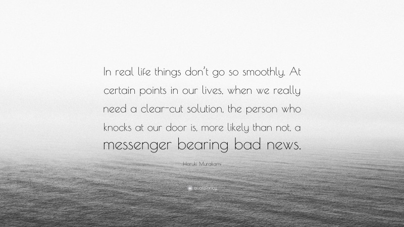 Haruki Murakami Quote: “In real life things don’t go so smoothly. At certain points in our lives, when we really need a clear-cut solution, the person who knocks at our door is, more likely than not, a messenger bearing bad news.”