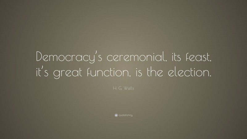 H. G. Wells Quote: “Democracy’s ceremonial, its feast, it’s great function, is the election.”