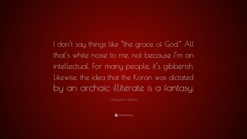 Christopher Hitchens Quote: “I don’t say things like “the grace of God.” All that’s white noise to me, not because I’m an intellectual. For many people, it’s gibberish. Likewise, the idea that the Koran was dictated by an archaic illiterate is a fantasy.”